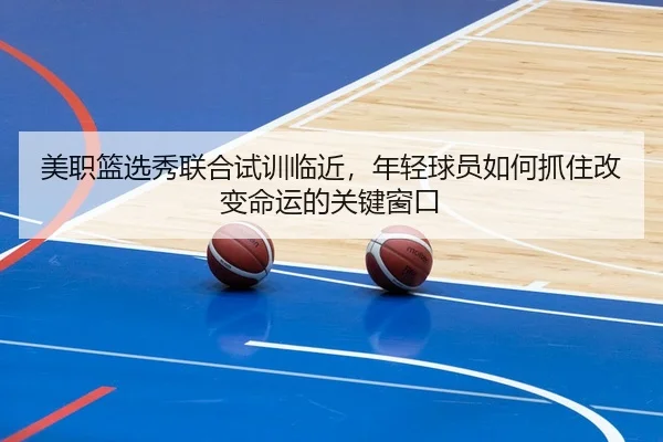 美职篮选秀联合试训临近，年轻球员如何抓住改变命运的关键窗口