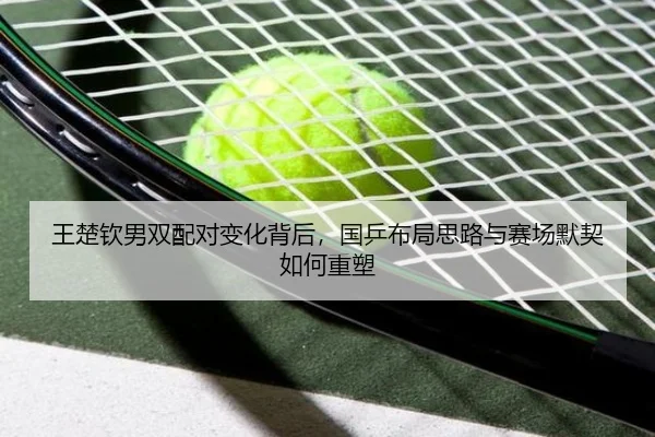 王楚钦男双配对变化背后，国乒布局思路与赛场默契如何重塑